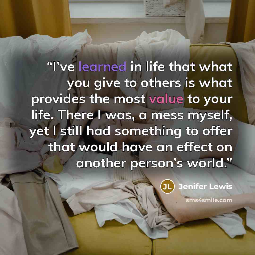 “I’ve learned in life that what you give to others is what provides the most value to your life. There I was, a mess myself, yet I still had something to offer that would have an effect on another person’s world.” quote by Jenifer Lewis