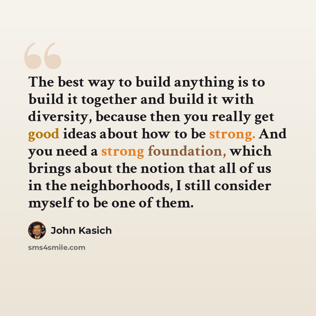 “The best way to build anything is to build it together and build it with diversity, because then you really get good ideas about how to be strong. And you need a strong foundation, which brings about the notion that all of us in the neighborhoods, I still consider myself to be one of them.” quote by John Kasich