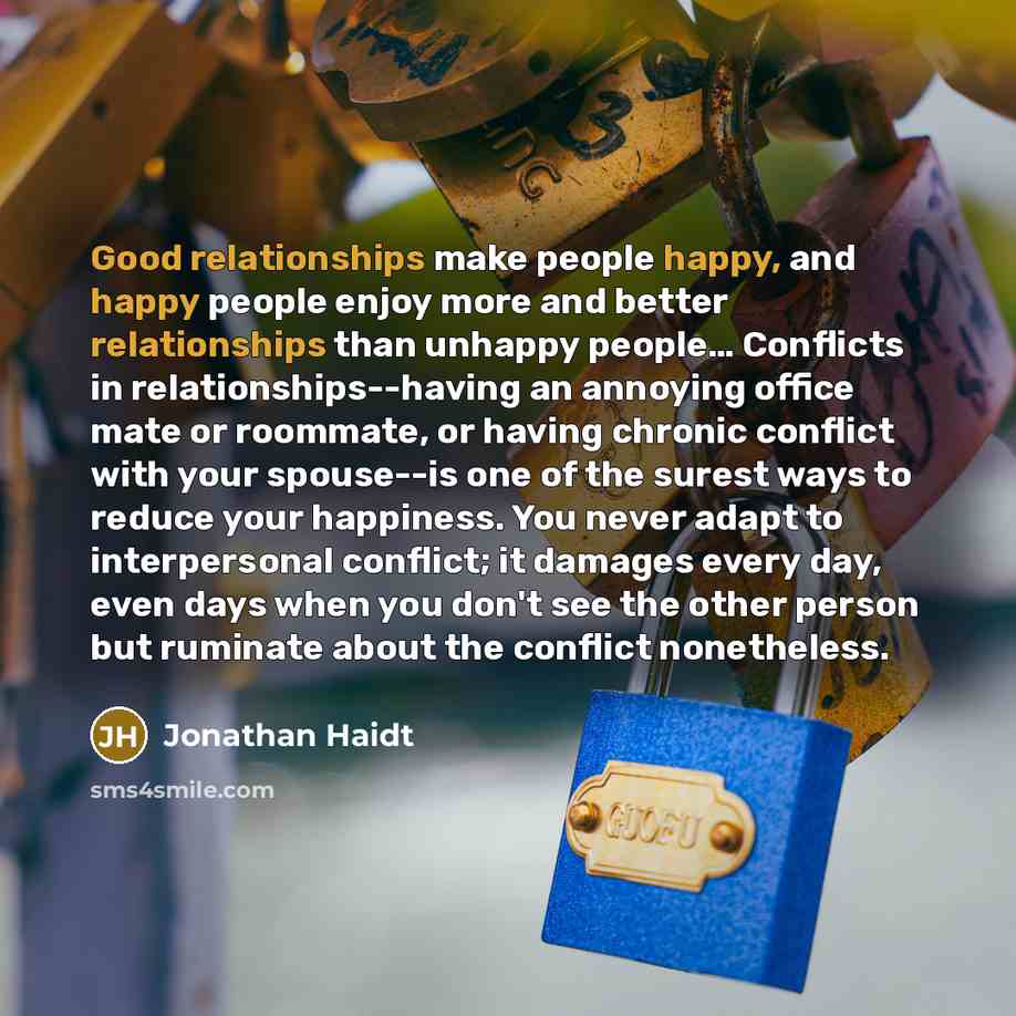 “Good relationships make people happy, and happy people enjoy more and better relationships than unhappy people… Conflicts in relationships--having an annoying office mate or roommate, or having chronic conflict with your spouse--is one of the surest ways to reduce your happiness. You never adapt…” quote by Jonathan Haidt