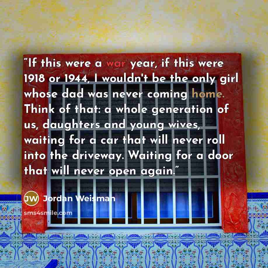 “If this were a war year, if this were 1918 or 1944, I wouldn't be the only girl whose dad was never coming home. Think of that: a whole generation of us, daughters and young wives, waiting for a car that will never roll into the driveway. Waiting for a door that will never open again.” quote by Jordan Weisman