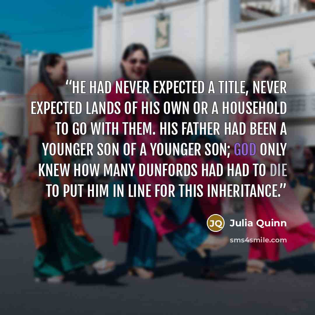 “He had never expected a title, never expected lands of his own or a household to go with them. His father had been a younger son of a younger son; God only knew how many Dunfords had had to die to put him in line for this inheritance.” quote by Julia Quinn