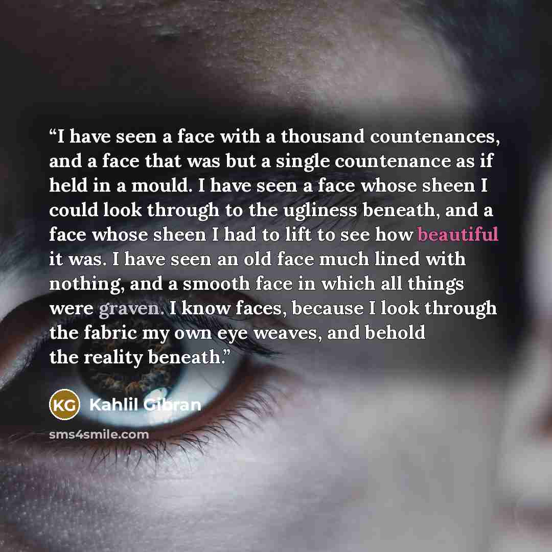 “I have seen a face with a thousand countenances, and a face that was but a single countenance as if held in a mould. I have seen a face whose sheen I could look through to the ugliness beneath, and a face whose sheen I had to lift to see how beautiful it was. I have seen an old face much lined…” quote by Kahlil Gibran