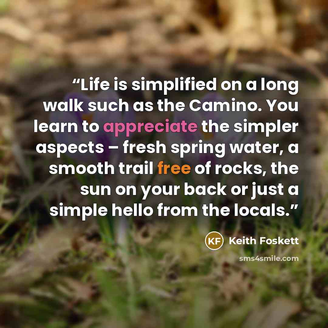 “Life is simplified on a long walk such as the Camino. You learn to appreciate the simpler aspects – fresh spring water, a smooth trail free of rocks, the sun on your back or just a simple hello from the locals.” quote by Keith Foskett