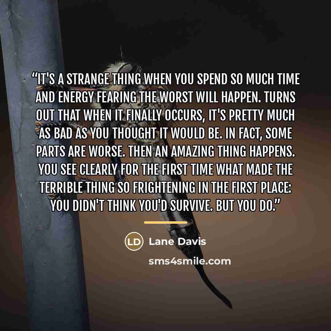 “It's a strange thing when you spend so much time and energy fearing the worst will happen. Turns out that when it finally occurs, it's pretty much as bad as you thought it would be. In fact, some parts are worse. Then an amazing thing happens. You see clearly for the first time what made the…” quote by Lane Davis