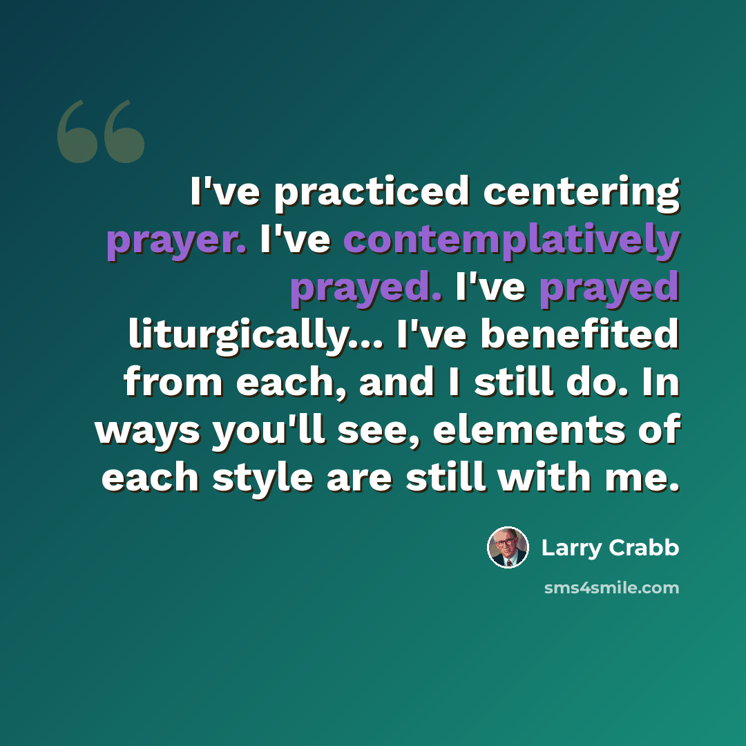“I've practiced centering prayer. I've contemplatively prayed. I've prayed liturgically... I've benefited from each, and I still do. In ways you'll see, elements of each style are still with me.” quote by Larry Crabb