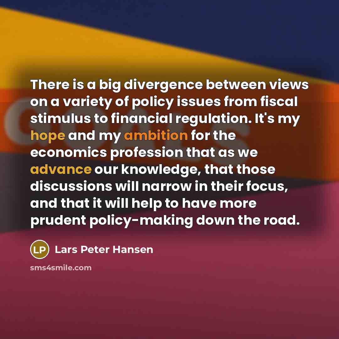 “There is a big divergence between views on a variety of policy issues from fiscal stimulus to financial regulation. It's my hope and my ambition for the economics profession that as we advance our knowledge, that those discussions will narrow in their focus, and that it will help to have more…” quote by Lars Peter Hansen