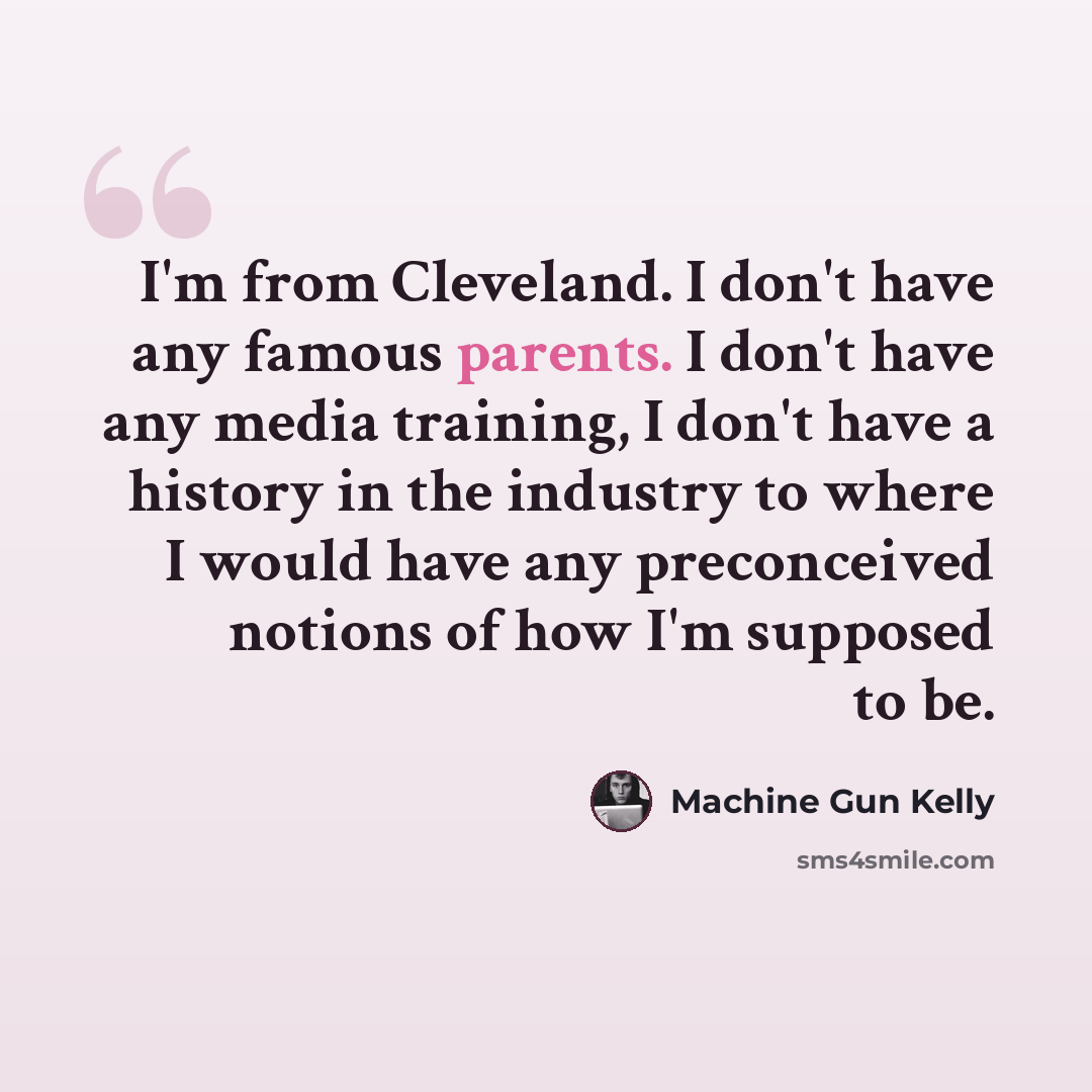 “I'm from Cleveland. I don't have any famous parents. I don't have any media training, I don't have a history in the industry to where I would have any preconceived notions of how I'm supposed to be.” quote by Machine Gun Kelly