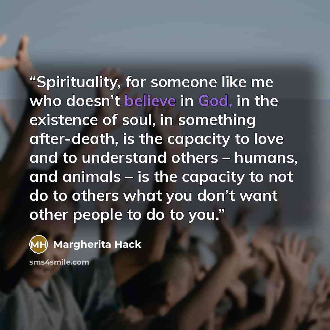 “Spirituality, for someone like me who doesn’t believe in God, in the existence of soul, in something after-death, is the capacity to love and to understand others – humans, and animals – is the capacity to not do to others what you don’t want other people to do to you.” quote by Margherita Hack
