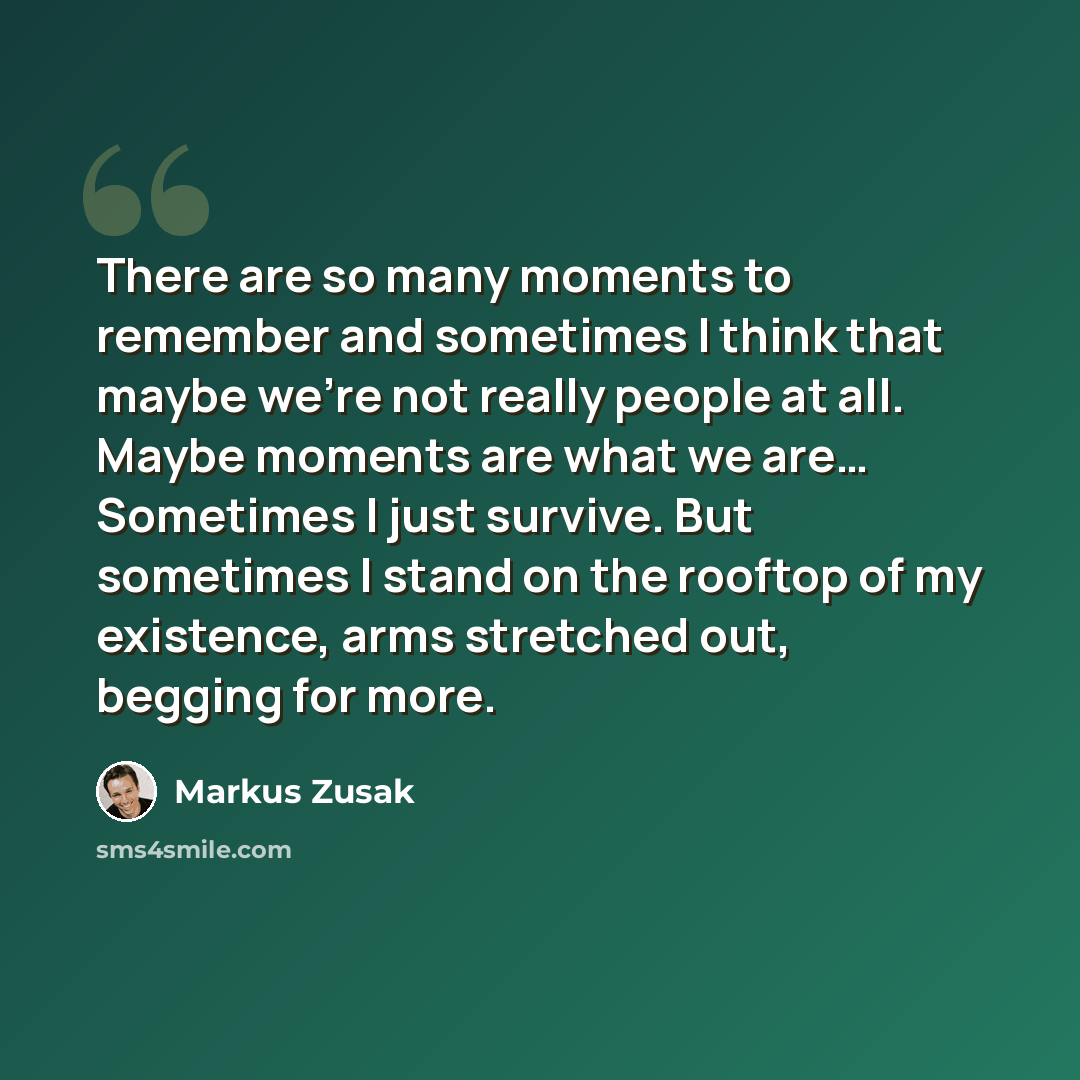 “There are so many moments to remember and sometimes I think that maybe we're not really people at all. Maybe moments are what we are… Sometimes I just survive. But sometimes I stand on the rooftop of my existence, arms stretched out, begging for more.” quote by Markus Zusak