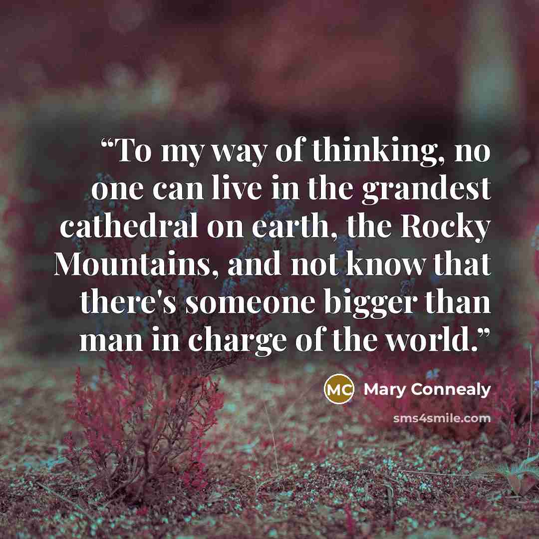 “To my way of thinking, no one can live in the grandest cathedral on earth, the Rocky Mountains, and not know that there's someone bigger than man in charge of the world.” quote by Mary Connealy
