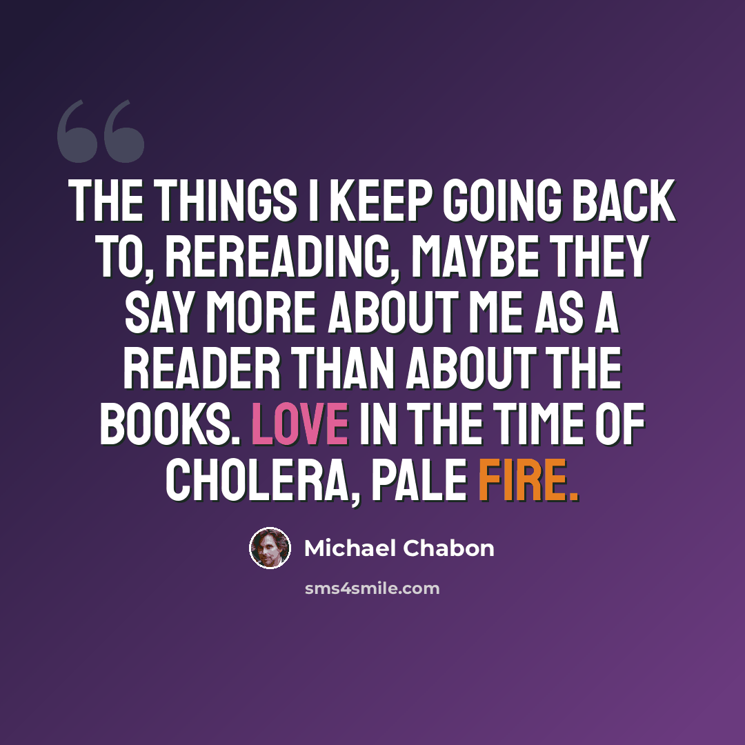 “The things I keep going back to, rereading, maybe they say more about me as a reader than about the books. Love in the Time of Cholera, Pale Fire.” quote by Michael Chabon