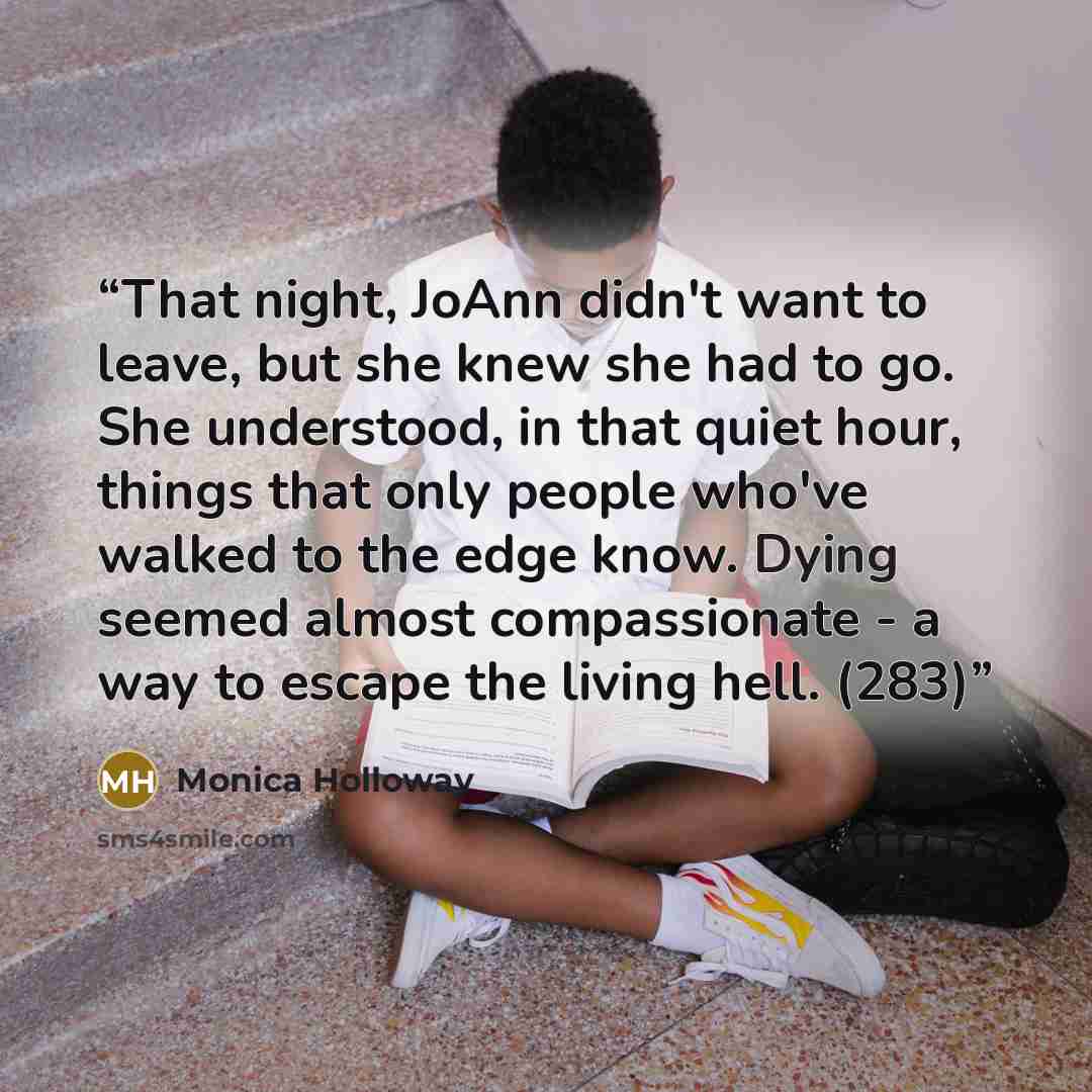 “That night, JoAnn didn't want to leave, but she knew she had to go. She understood, in that quiet hour, things that only people who've walked to the edge know. Dying seemed almost compassionate - a way to escape the living hell. (283)” quote by Monica Holloway