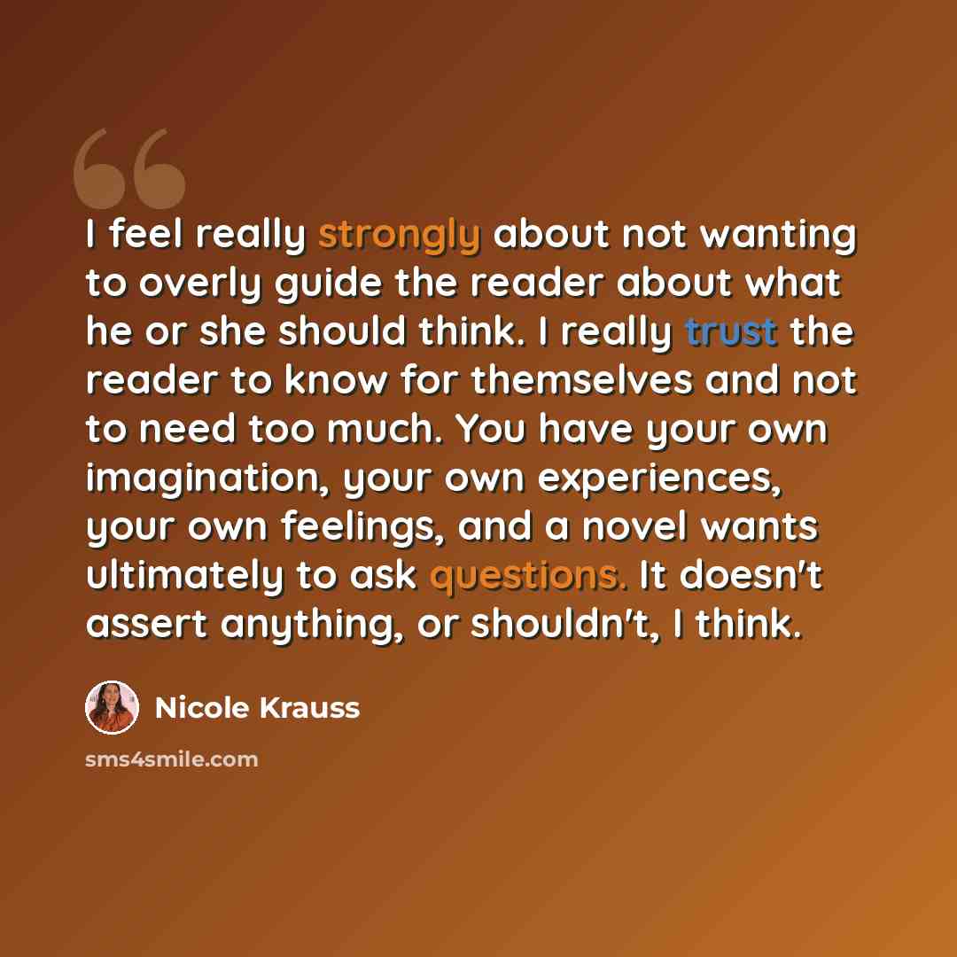 “I feel really strongly about not wanting to overly guide the reader about what he or she should think. I really trust the reader to know for themselves and not to need too much. You have your own imagination, your own experiences, your own feelings, and a novel wants ultimately to ask questions…” quote by Nicole Krauss