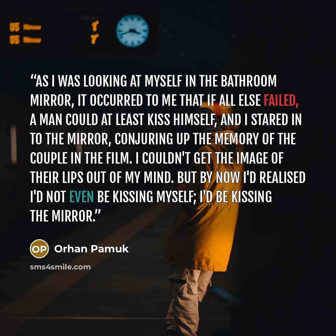 “As I was looking at myself in the bathroom mirror, it occurred to me that if all else failed, a man could at least kiss himself, and I stared in to the mirror, conjuring up the memory of the couple in the film. I couldn't get the image of their lips out of my mind. But by now I'd realised I'd not…” quote by Orhan Pamuk
