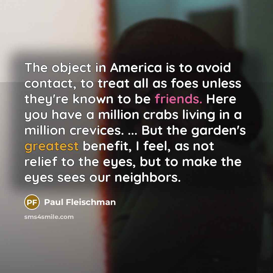 “The object in America is to avoid contact, to treat all as foes unless they're known to be friends. Here you have a million crabs living in a million crevices. ... But the garden's greatest benefit, I feel, as not relief to the eyes, but to make the eyes sees our neighbors.” quote by Paul Fleischman
