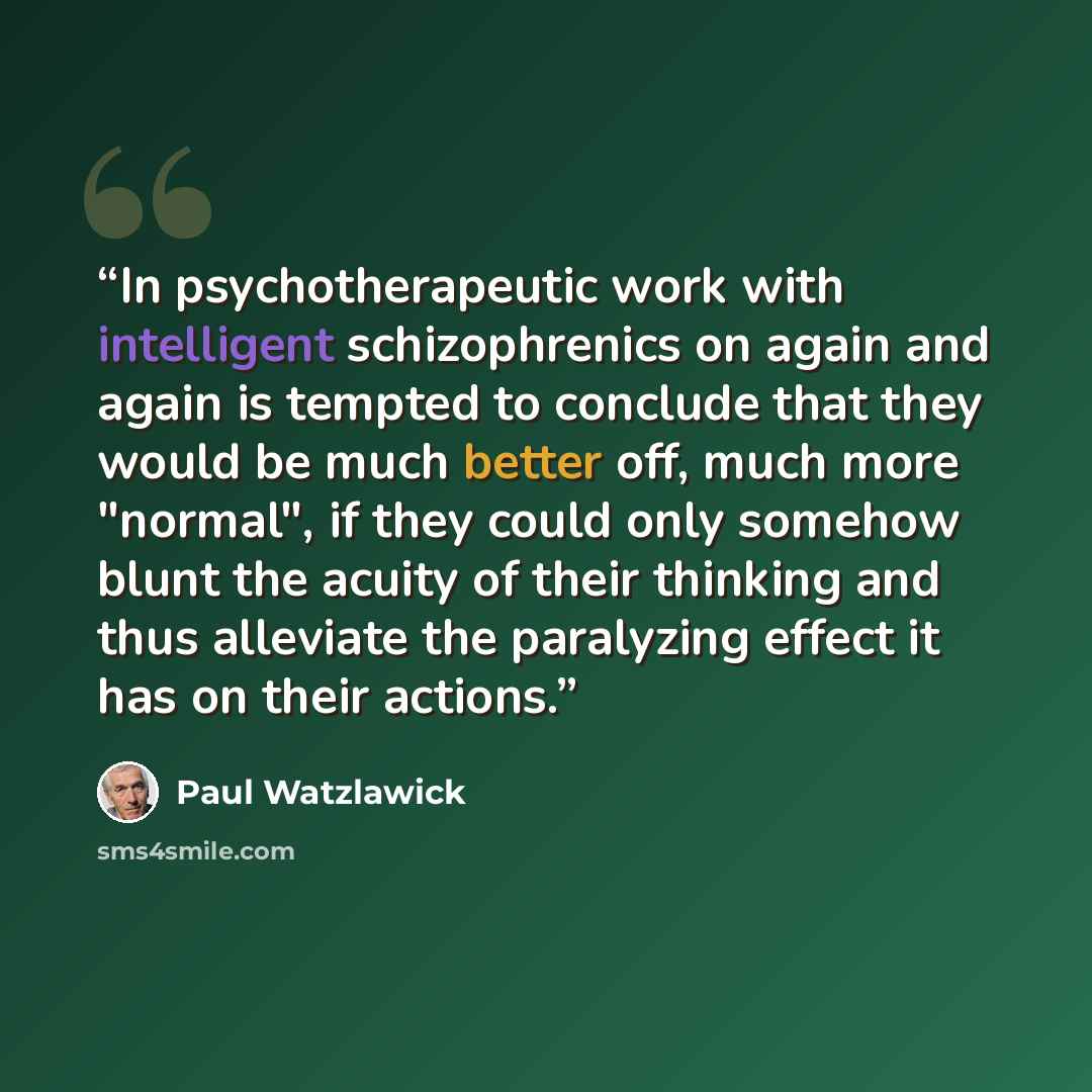 “In psychotherapeutic work with intelligent schizophrenics on again and again is tempted to conclude that they would be much better off, much more "normal", if they could only somehow blunt the acuity of their thinking and thus alleviate the paralyzing effect it has on their actions.” quote by Paul Watzlawick