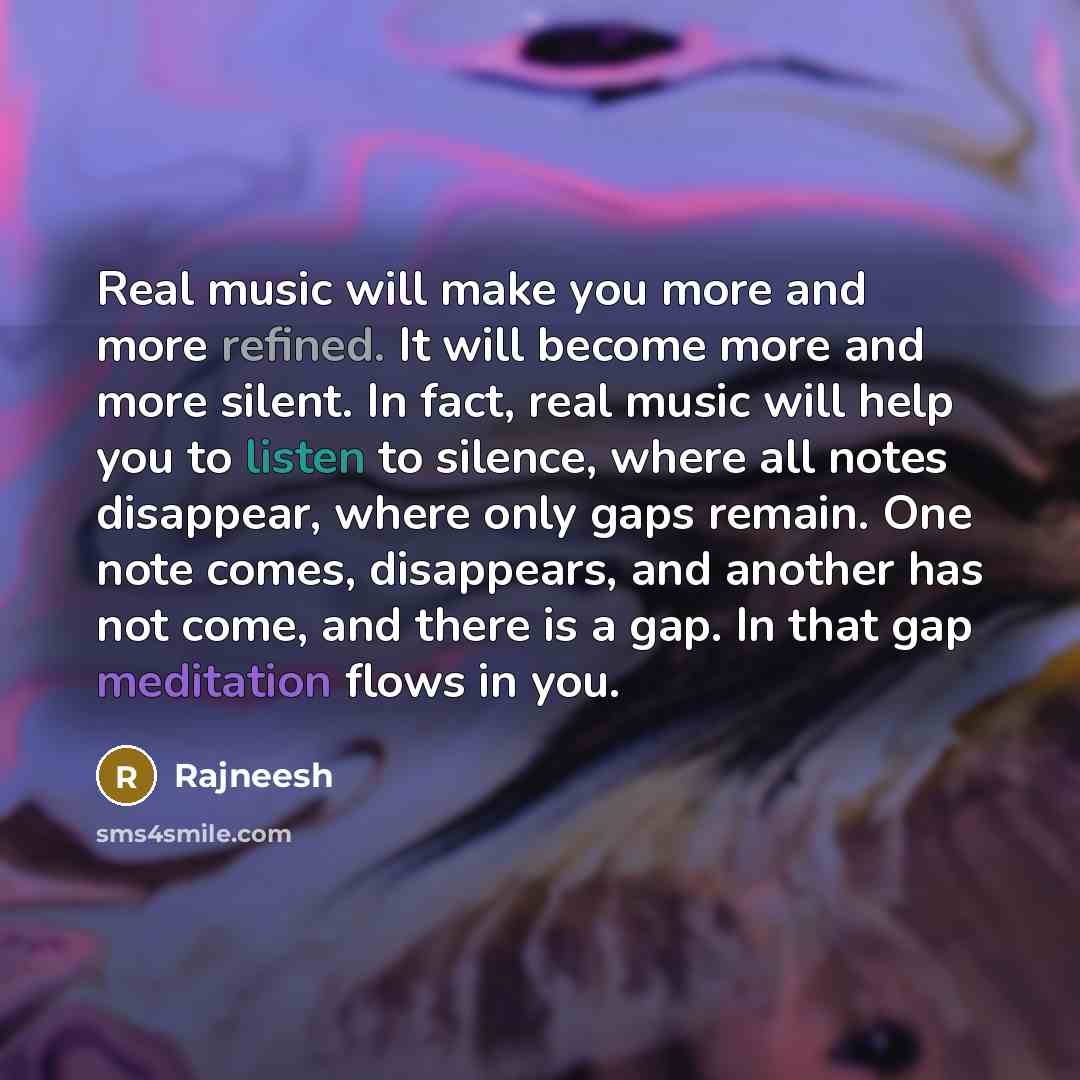“Real music will make you more and more refined. It will become more and more silent. In fact, real music will help you to listen to silence, where all notes disappear, where only gaps remain. One note comes, disappears, and another has not come, and there is a gap. In that gap meditation flows in…” quote by Rajneesh