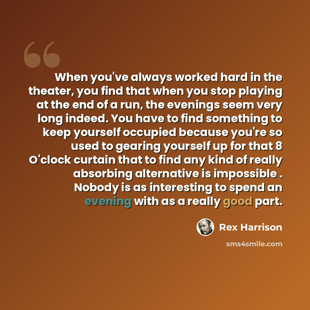 “When you've always worked hard in the theater, you find that when you stop playing at the end of a run, the evenings seem very long indeed. You have to find something to keep yourself occupied because you're so used to gearing yourself up for that 8 O'clock curtain that to find any kind of really…” quote by Rex Harrison