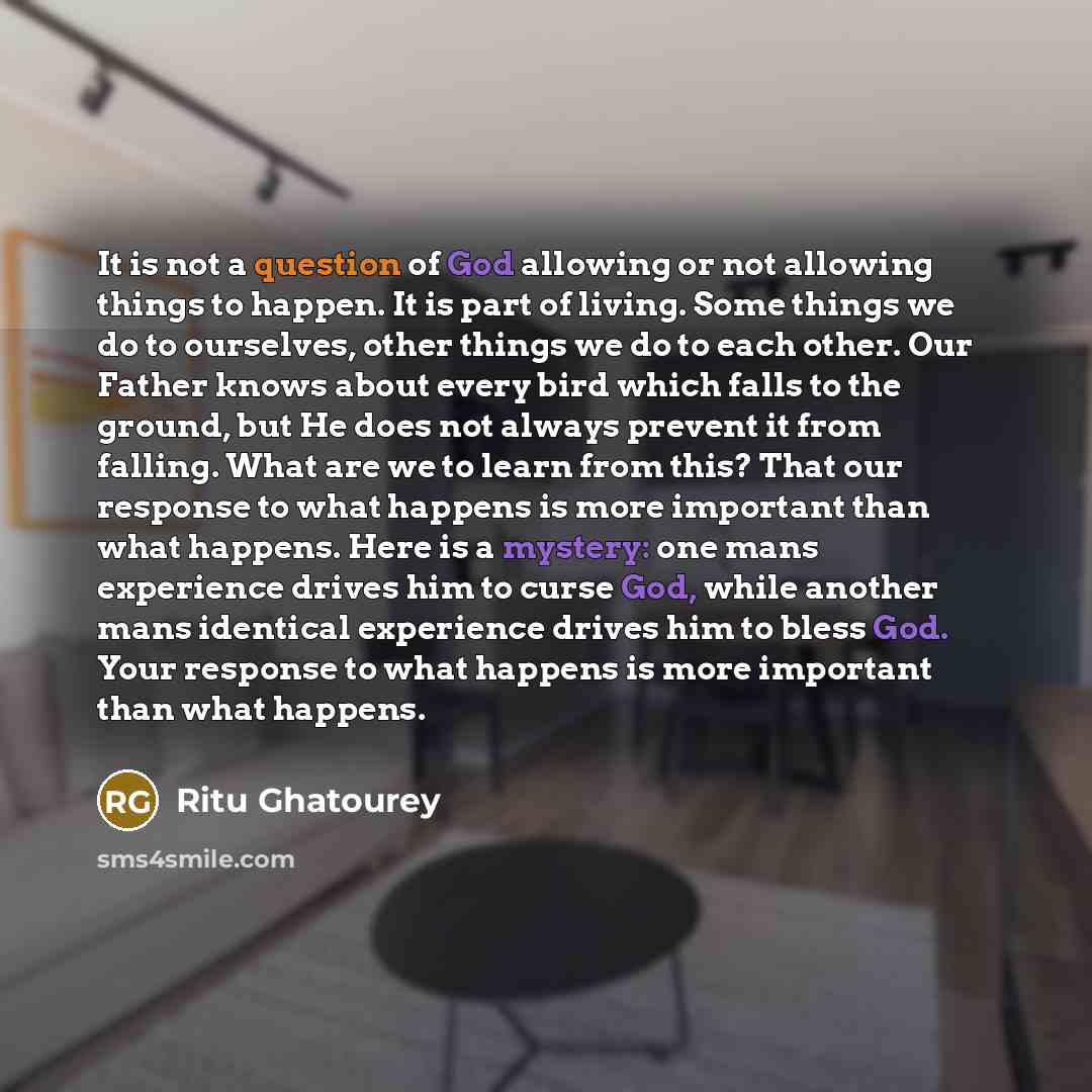 “It is not a question of God allowing or not allowing things to happen. It is part of living. Some things we do to ourselves, other things we do to each other. Our Father knows about every bird which falls to the ground, but He does not always prevent it from falling. What are we to learn from…” quote by Ritu Ghatourey