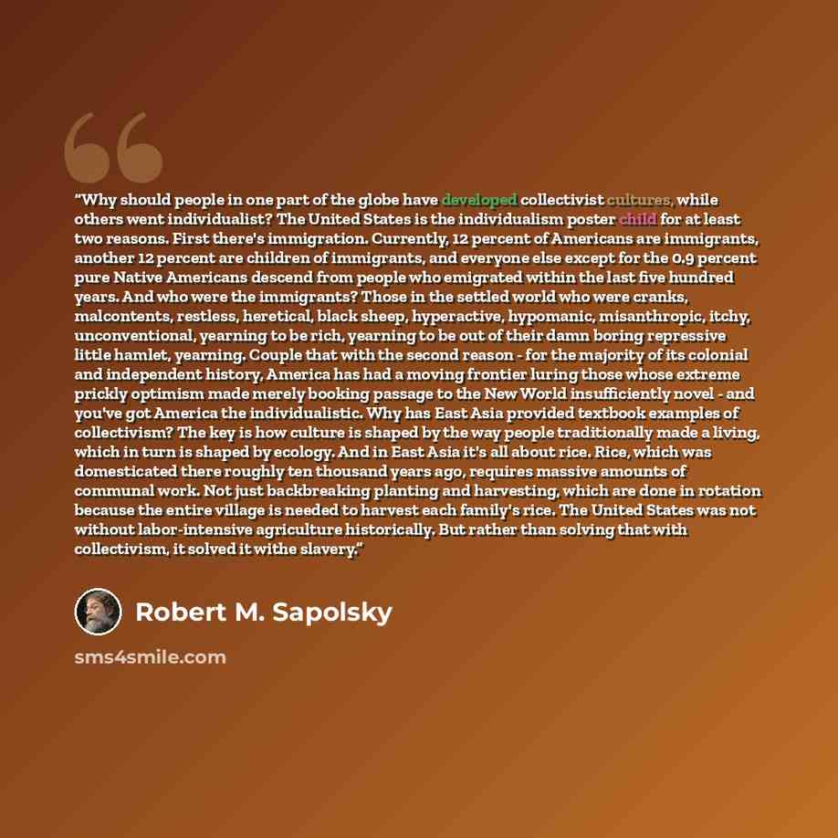 “Why should people in one part of the globe have developed collectivist cultures, while others went individualist? The United States is the individualism poster child for at least two reasons. First there's immigration. Currently, 12 percent of Americans are immigrants, another 12 percent are…” quote by Robert M. Sapolsky