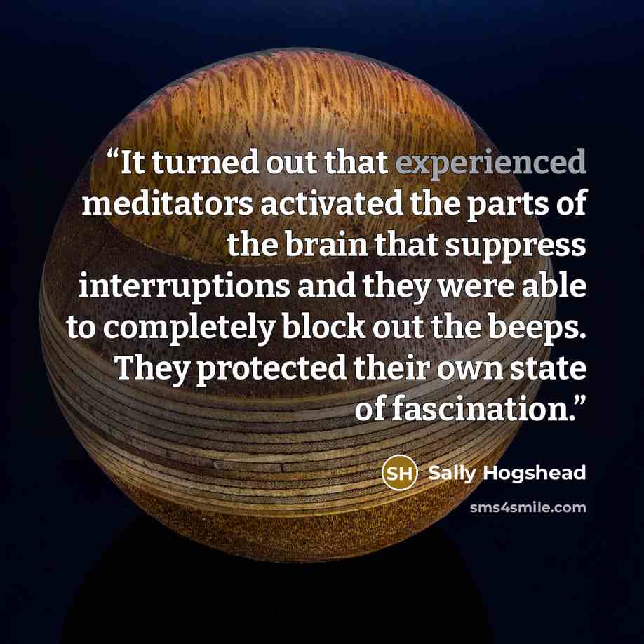 “It turned out that experienced meditators activated the parts of the brain that suppress interruptions and they were able to completely block out the beeps. They protected their own state of fascination.” quote by Sally Hogshead