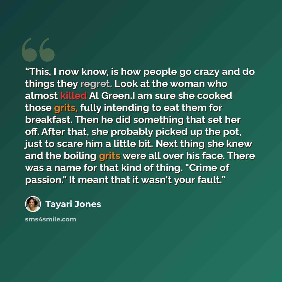 “This, I now know, is how people go crazy and do things they regret. Look at the woman who almost killed Al Green.I am sure she cooked those grits, fully intending to eat them for breakfast. Then he did something that set her off. After that, she probably picked up the pot, just to scare him a…” quote by Tayari Jones