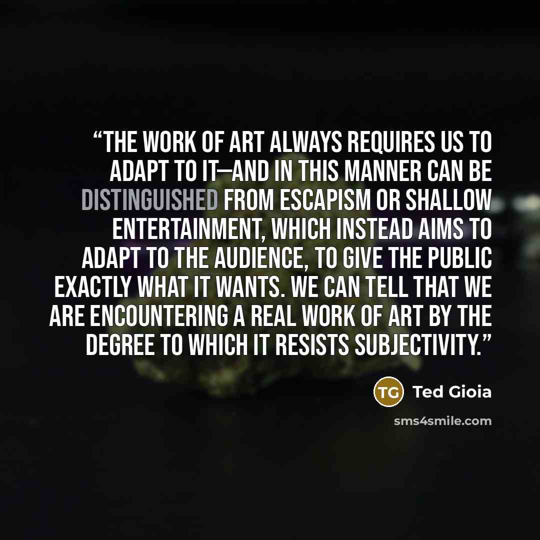 “The work of art always requires us to adapt to it—and in this manner can be distinguished from escapism or shallow entertainment, which instead aims to adapt to the audience, to give the public exactly what it wants. We can tell that we are encountering a real work of art by the degree to which it…” quote by Ted Gioia