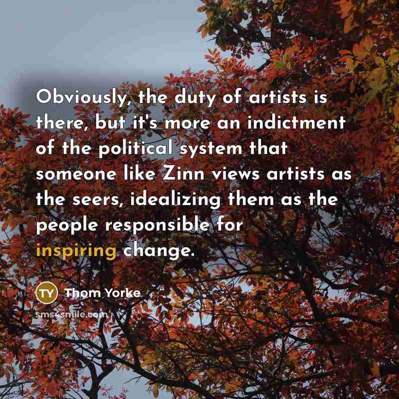 “Obviously, the duty of artists is there, but it's more an indictment of the political system that someone like Zinn views artists as the seers, idealizing them as the people responsible for inspiring change.” quote by Thom Yorke