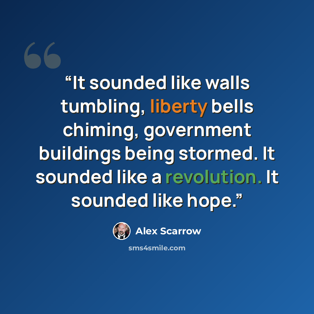 “It sounded like walls tumbling, liberty bells chiming, government buildings being stormed. It sounded like a revolution. It sounded like hope.” quote by Alex Scarrow