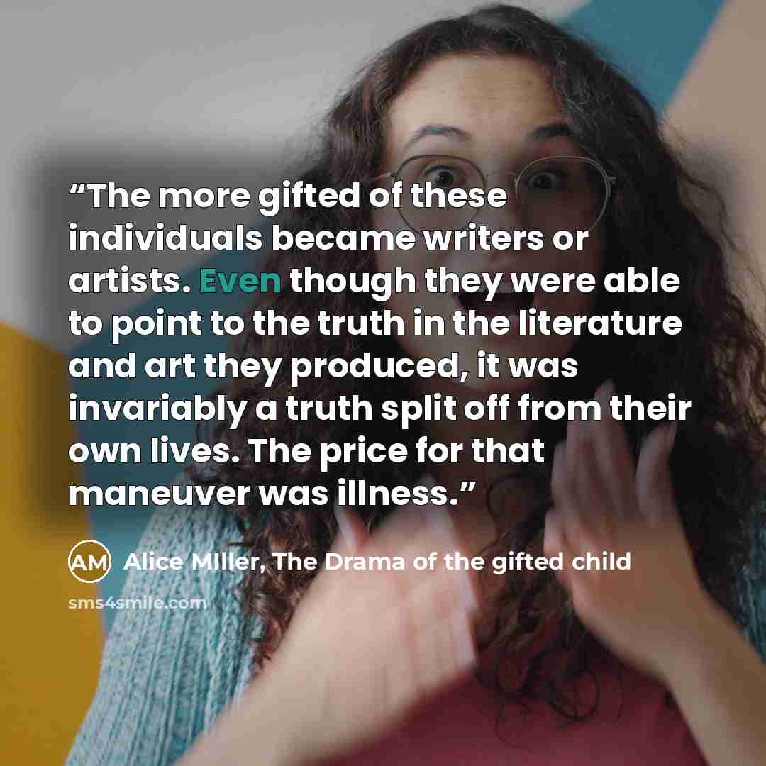 “The more gifted of these individuals became writers or artists. Even though they were able to point to the truth in the literature and art they produced, it was invariably a truth split off from their own lives. The price for that maneuver was illness.” quote by Alice MIller, The Drama of the gifted child
