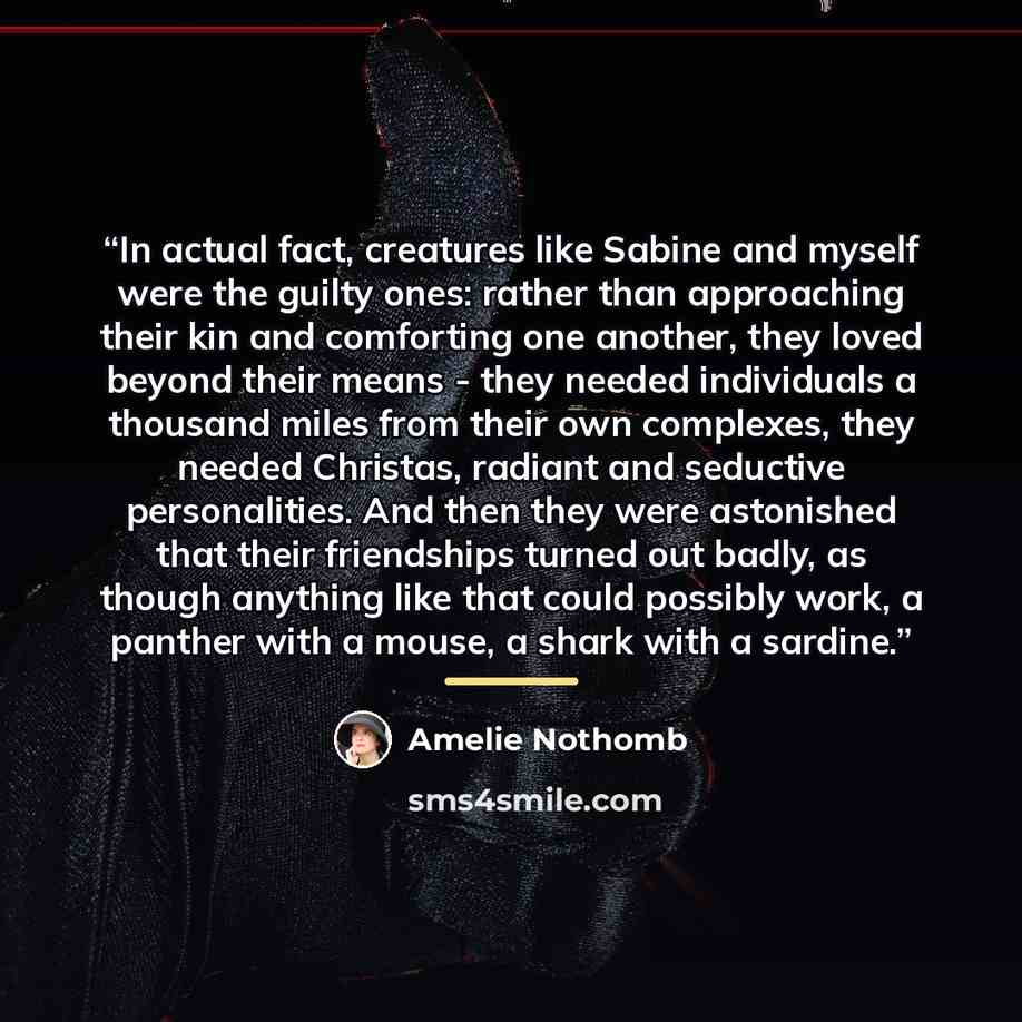 “In actual fact, creatures like Sabine and myself were the guilty ones: rather than approaching their kin and comforting one another, they loved beyond their means - they needed individuals a thousand miles from their own complexes, they needed Christas, radiant and seductive personalities. And…” quote by Amélie Nothomb