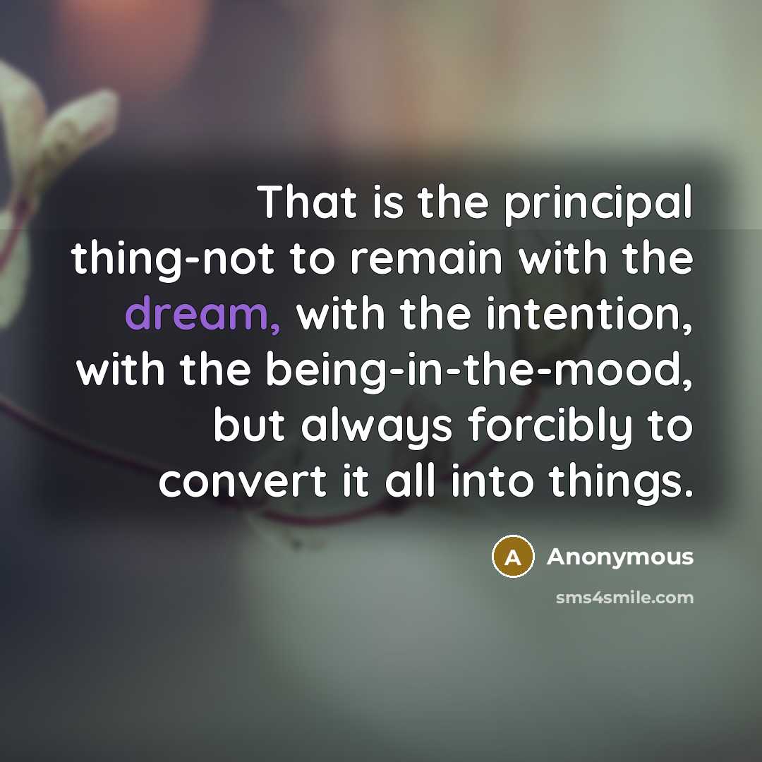 “That is the principal thing-not to remain with the dream, with the intention, with the being-in-the-mood, but always forcibly to convert it all into things.” quote by Anonymous