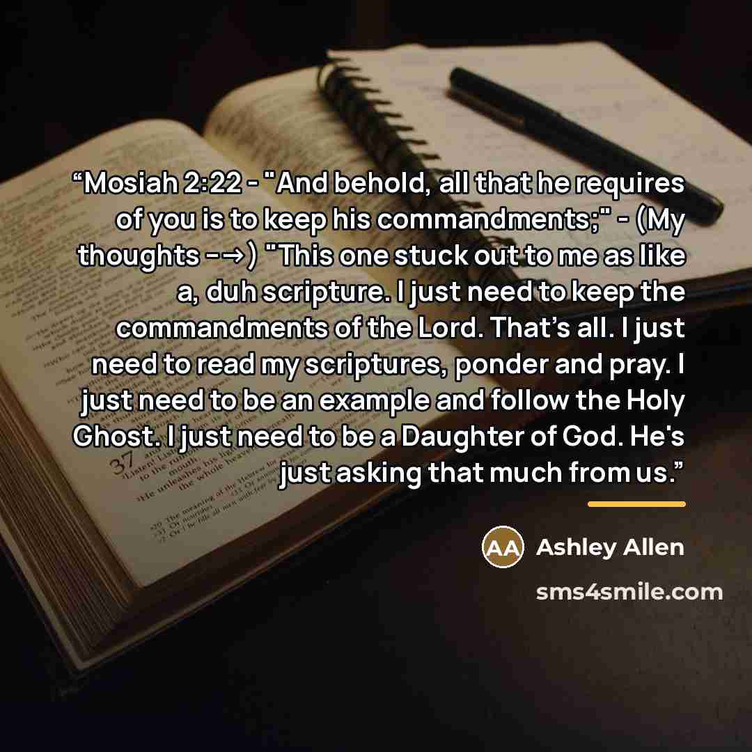 “Mosiah 2:22 - "And behold, all that he requires of you is to keep his commandments;" - (My thoughts --->) "This one stuck out to me as like a, duh scripture. I just need to keep the commandments of the Lord. That's all. I just need to read my scriptures, ponder and pray. I just need to be an…” quote by Ashley Allen
