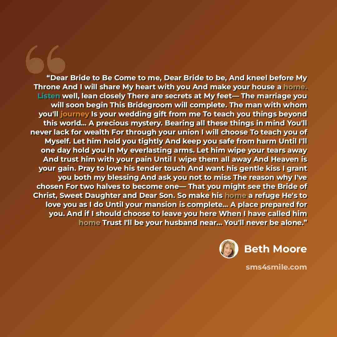 “Dear Bride to Be Come to me, Dear Bride to be, And kneel before My Throne And I will share My heart with you And make your house a home. Listen well, lean closely There are secrets at My feet— The marriage you will soon begin This Bridegroom will complete. The man with whom you'll journey Is your…” quote by Beth Moore