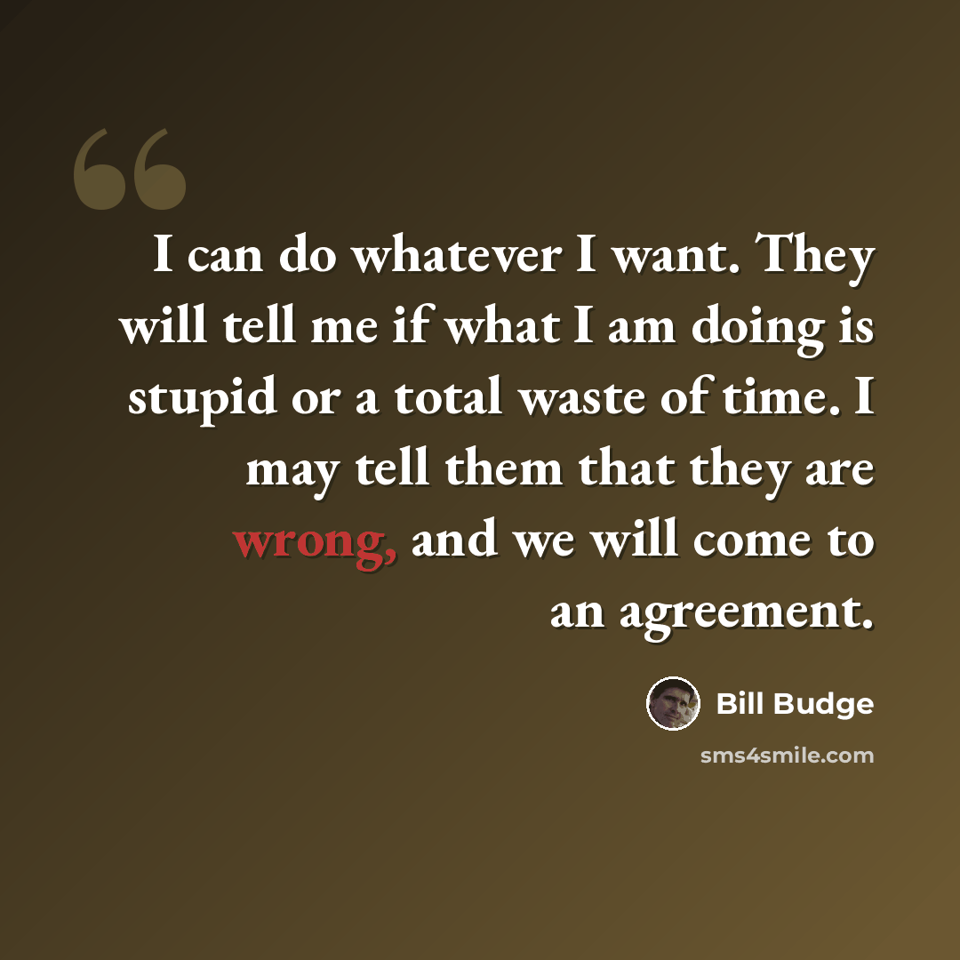 “I can do whatever I want. They will tell me if what I am doing is stupid or a total waste of time. I may tell them that they are wrong, and we will come to an agreement.” quote by Bill Budge