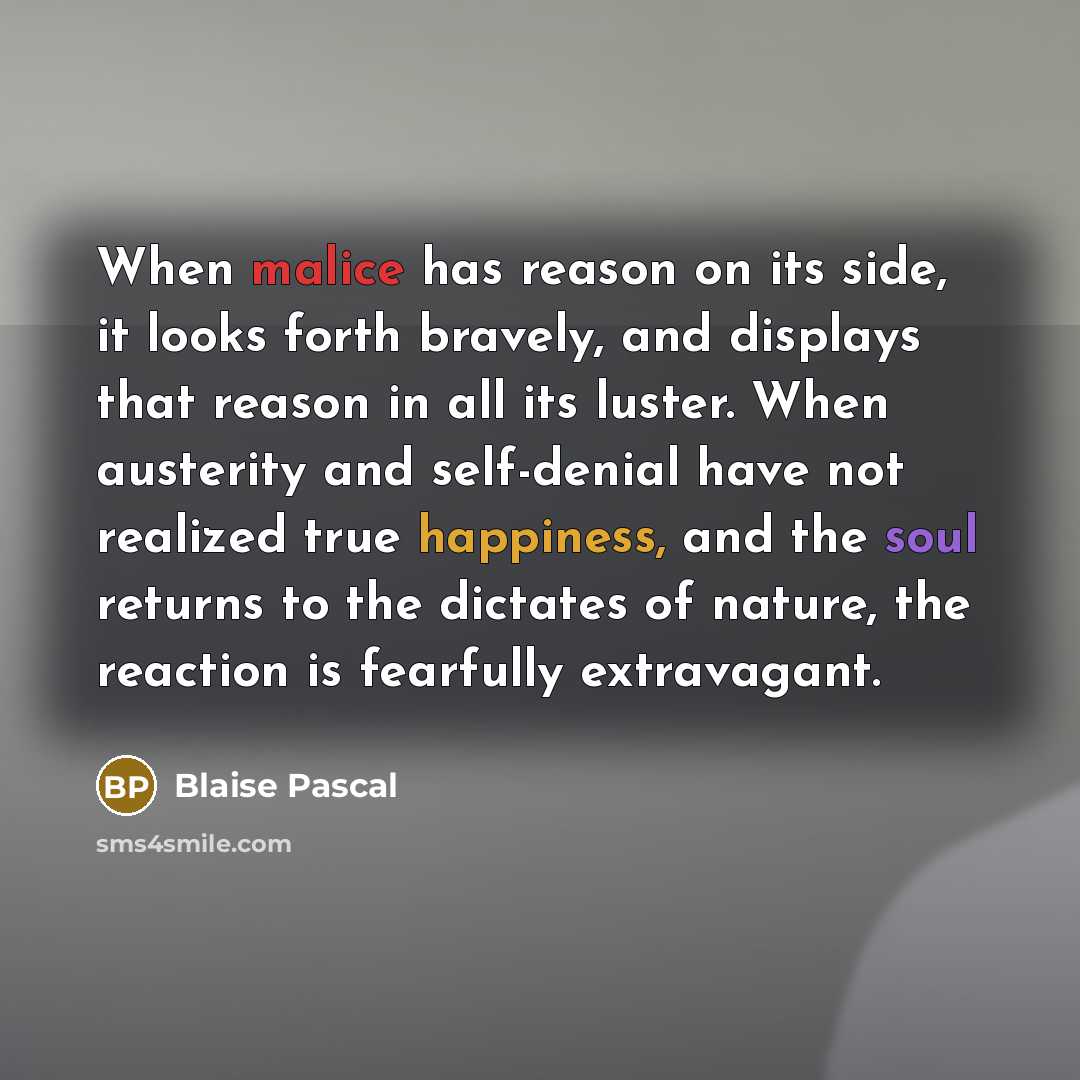 “When malice has reason on its side, it looks forth bravely, and displays that reason in all its luster. When austerity and self-denial have not realized true happiness, and the soul returns to the dictates of nature, the reaction is fearfully extravagant.” quote by Blaise Pascal