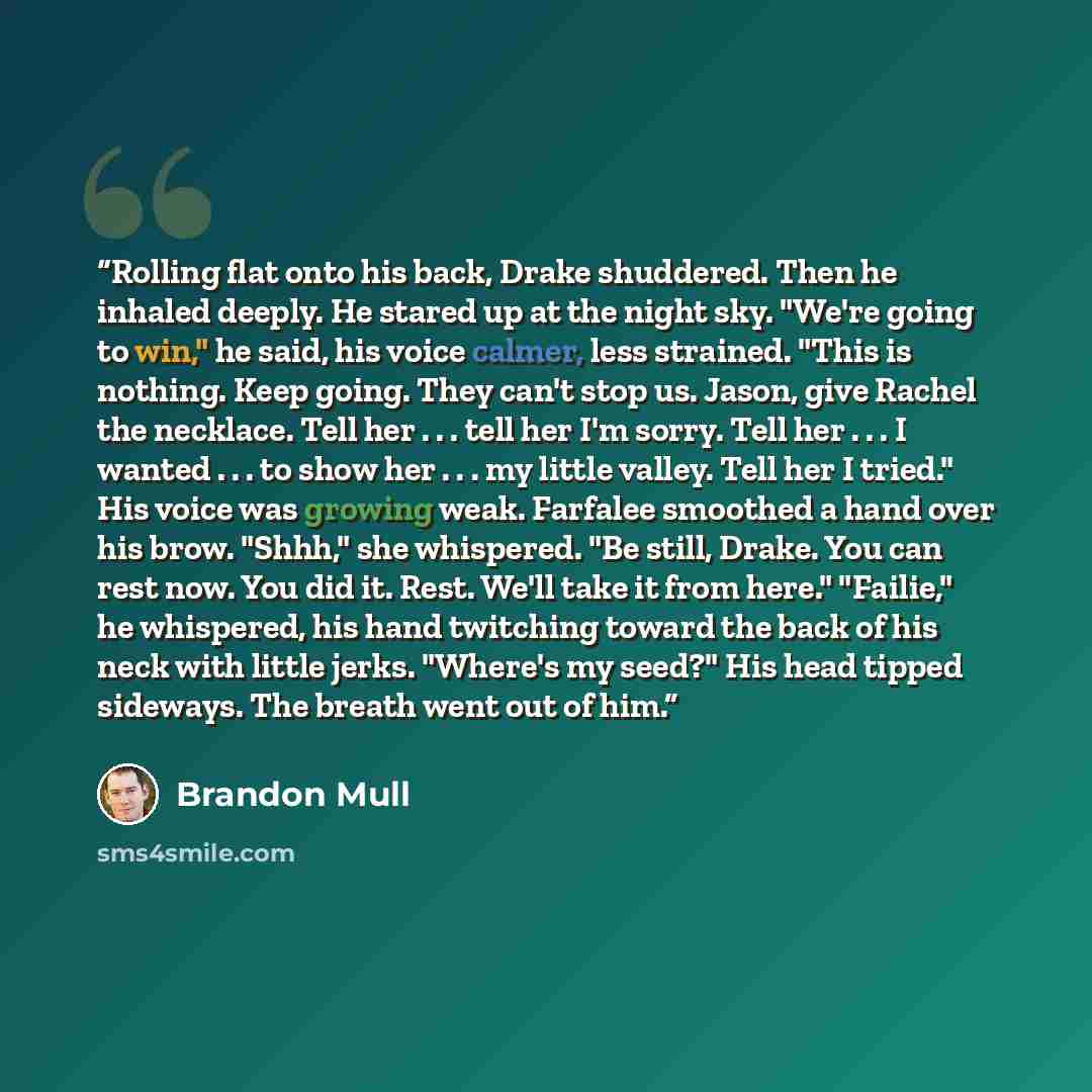 “Rolling flat onto his back, Drake shuddered. Then he inhaled deeply. He stared up at the night sky. "We're going to win," he said, his voice calmer, less strained. "This is nothing. Keep going. They can't stop us. Jason, give Rachel the necklace. Tell her . . . tell her I'm sorry. Tell her . . . I…” quote by Brandon Mull