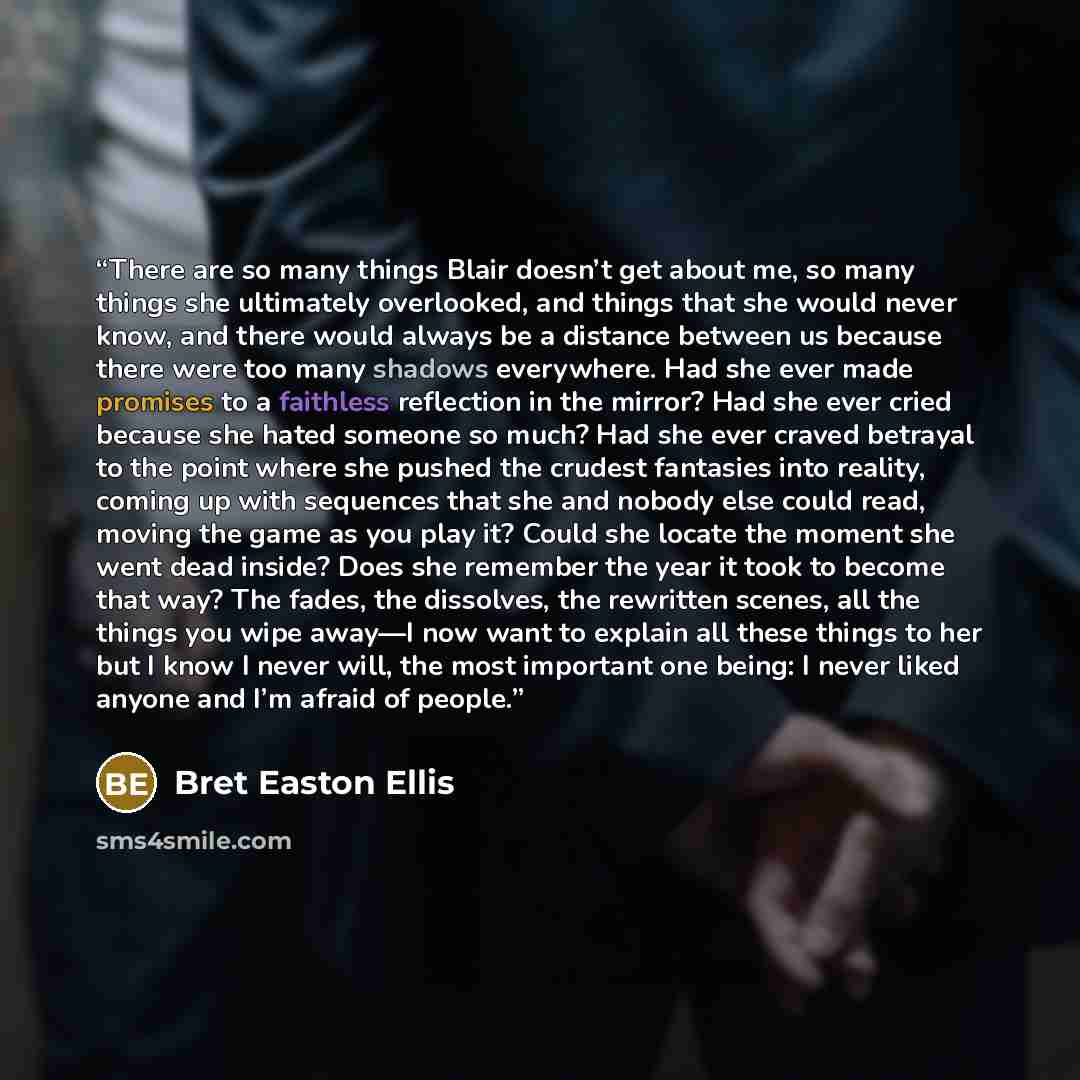 “There are so many things Blair doesn’t get about me, so many things she ultimately overlooked, and things that she would never know, and there would always be a distance between us because there were too many shadows everywhere. Had she ever made promises to a faithless reflection in the mirror?…” quote by Bret Easton Ellis