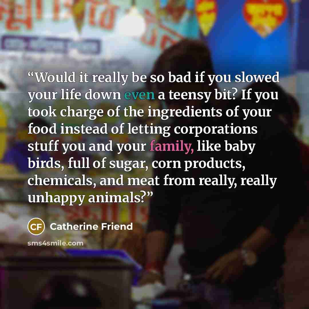“Would it really be so bad if you slowed your life down even a teensy bit? If you took charge of the ingredients of your food instead of letting corporations stuff you and your family, like baby birds, full of sugar, corn products, chemicals, and meat from really, really unhappy animals?” quote by Catherine Friend