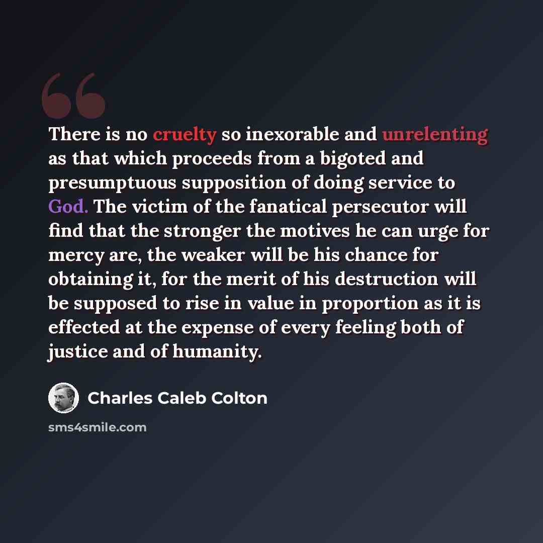 “There is no cruelty so inexorable and unrelenting as that which proceeds from a bigoted and presumptuous supposition of doing service to God. The victim of the fanatical persecutor will find that the stronger the motives he can urge for mercy are, the weaker will be his chance for obtaining it…” quote by Charles Caleb Colton
