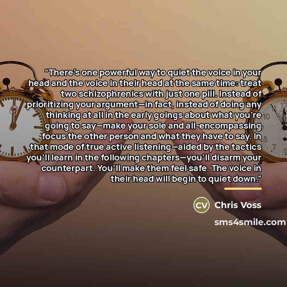 “There’s one powerful way to quiet the voice in your head and the voice in their head at the same time: treat two schizophrenics with just one pill. Instead of prioritizing your argument—in fact, instead of doing any thinking at all in the early goings about what you’re going to say—make your sole…” quote by Chris Voss
