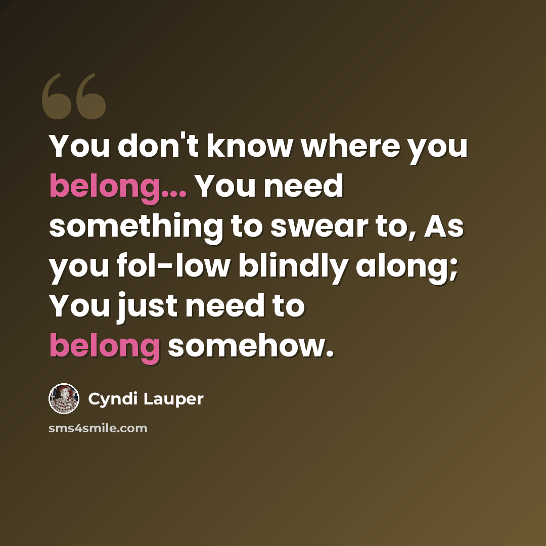 “You don't know where you belong... You need something to swear to, As you fol-low blindly along; You just need to belong somehow.” quote by Cyndi Lauper