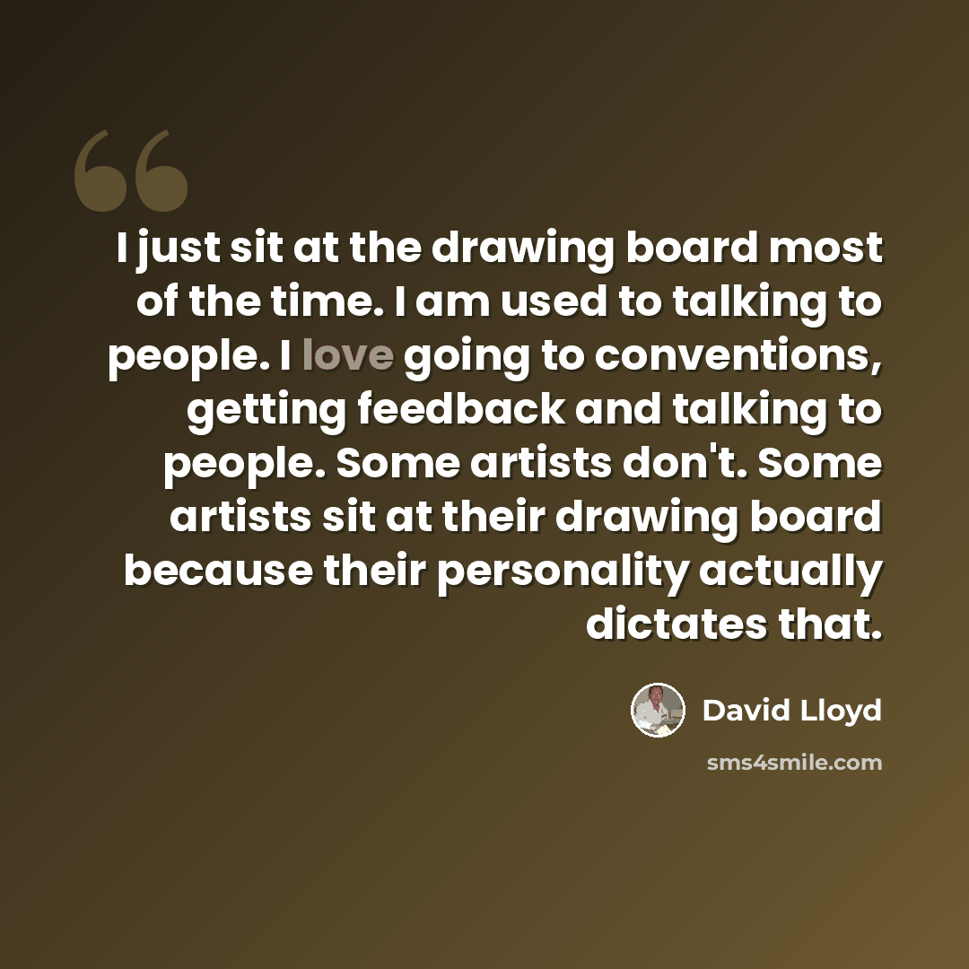 “I just sit at the drawing board most of the time. I am used to talking to people. I love going to conventions, getting feedback and talking to people. Some artists don't. Some artists sit at their drawing board because their personality actually dictates that.” quote by David Lloyd