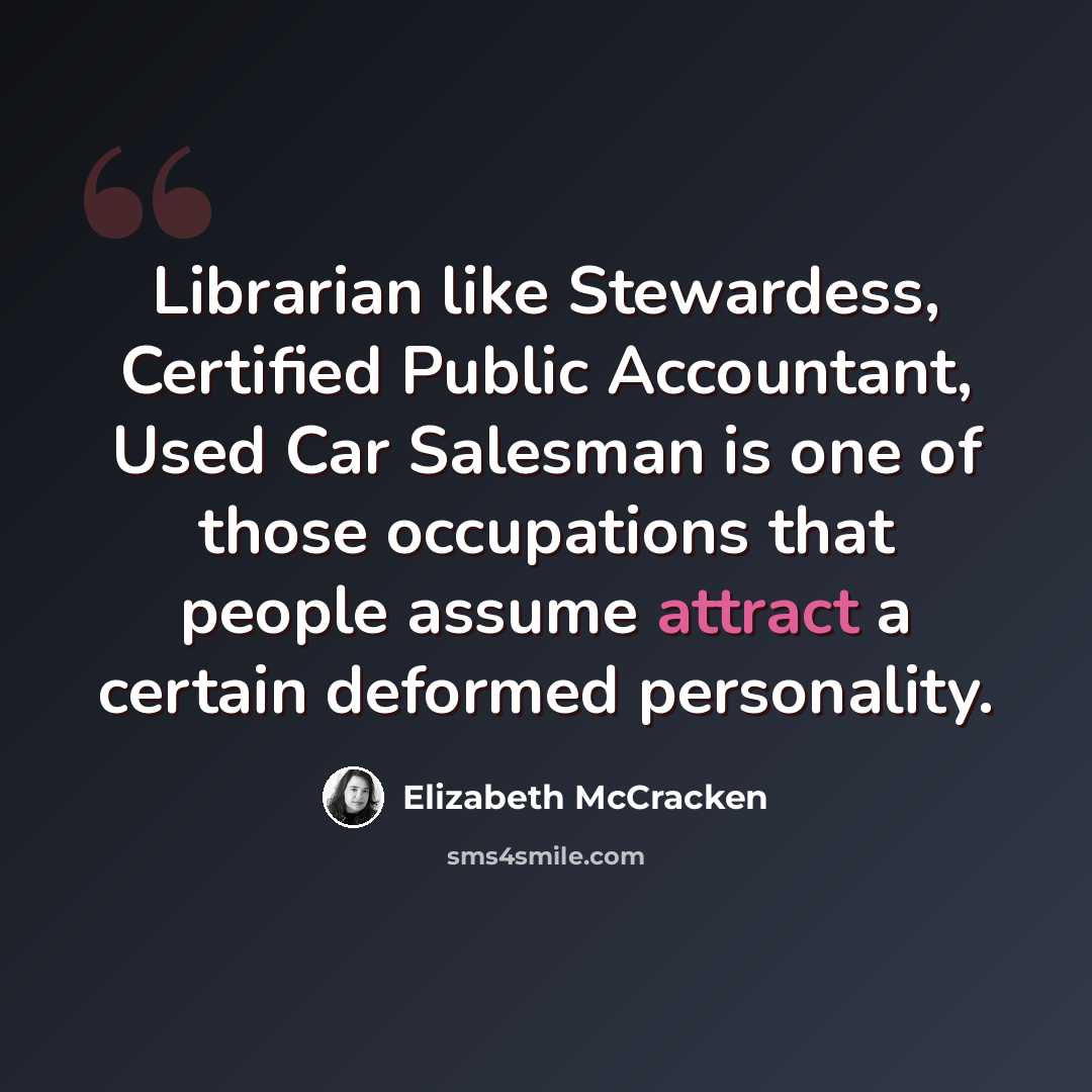 “Librarian like Stewardess, Certified Public Accountant, Used Car Salesman is one of those occupations that people assume attract a certain deformed personality.” quote by Elizabeth McCracken