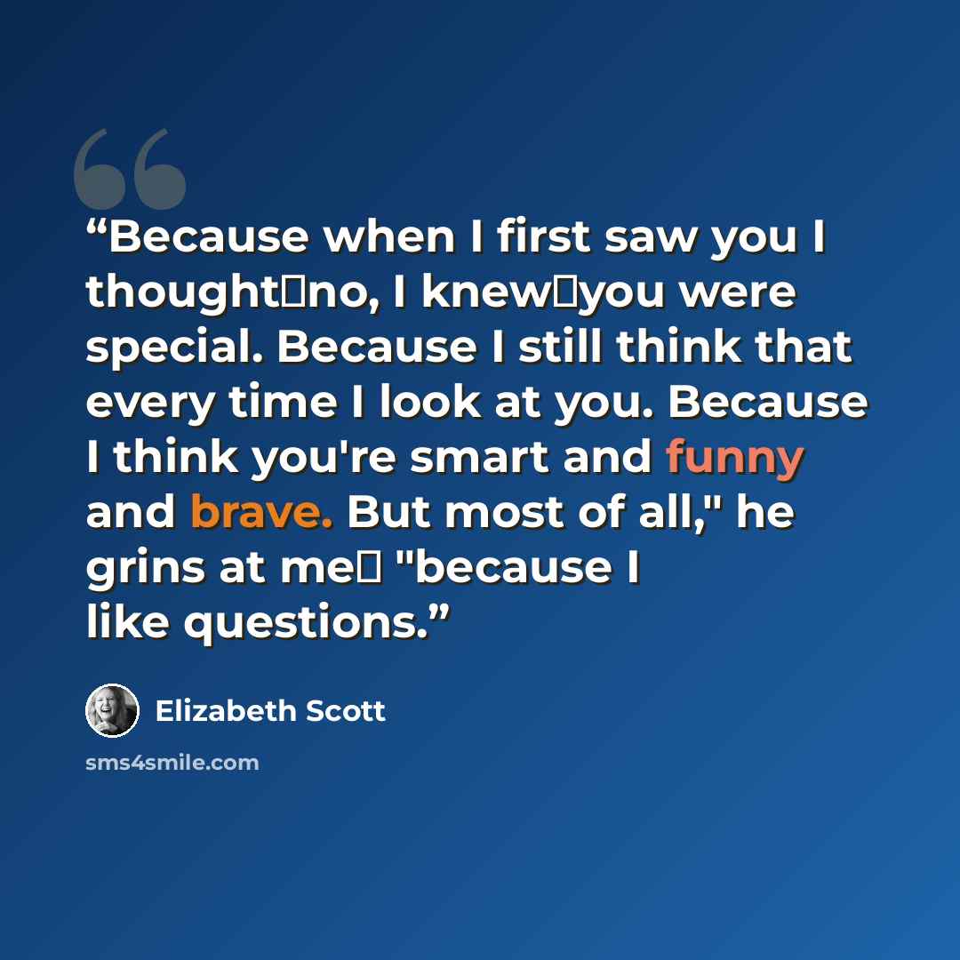 “Because when I first saw you I thought─no, I knew─you were special. Because I still think that every time I look at you. Because I think you're smart and funny and brave. But most of all," he grins at me─ "because I like questions.” quote by Elizabeth Scott