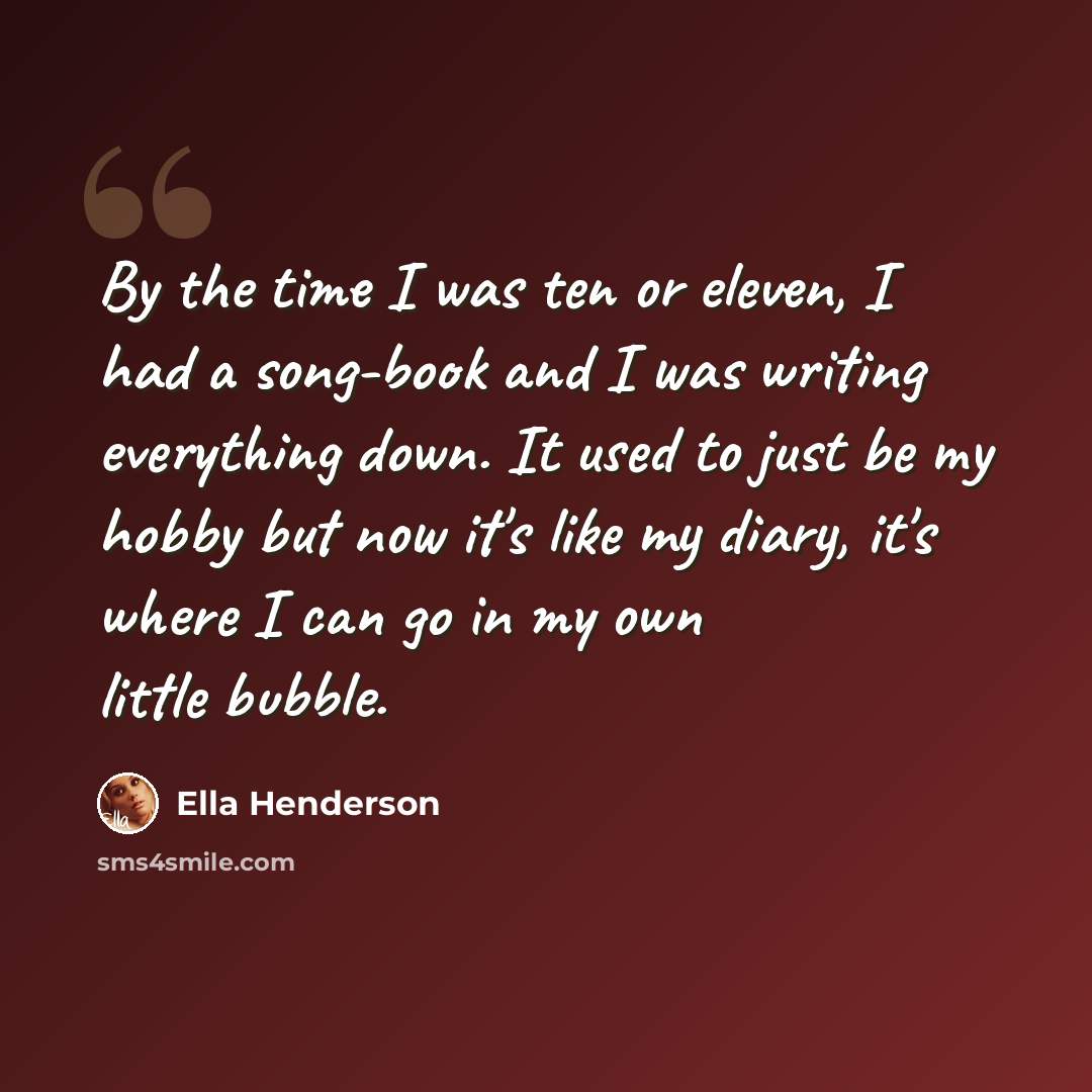 “By the time I was ten or eleven, I had a song-book and I was writing everything down. It used to just be my hobby but now it's like my diary, it's where I can go in my own little bubble.” quote by Ella Henderson
