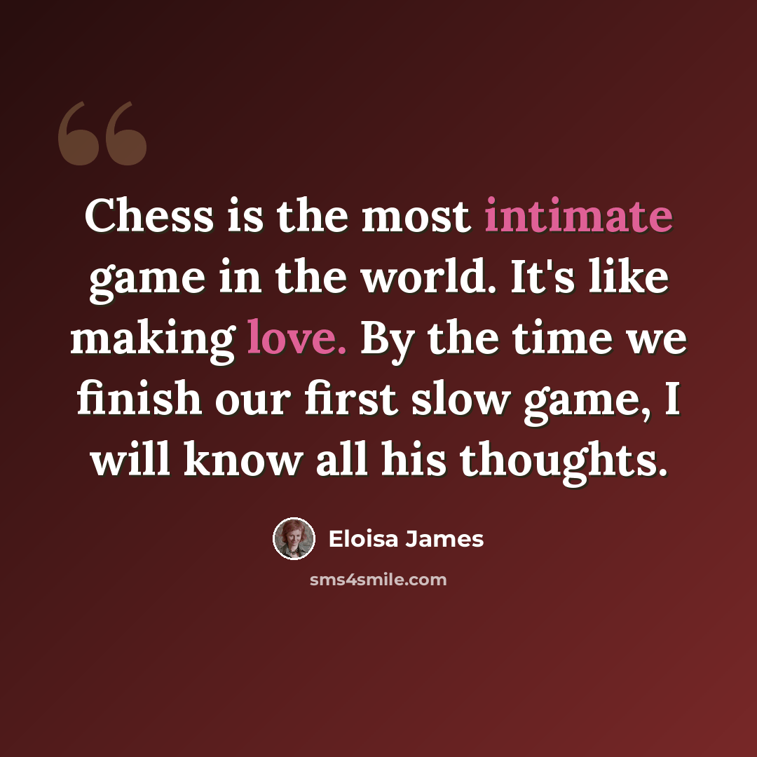 “Chess is the most intimate game in the world. It's like making love. By the time we finish our first slow game, I will know all his thoughts.” quote by Eloisa James
