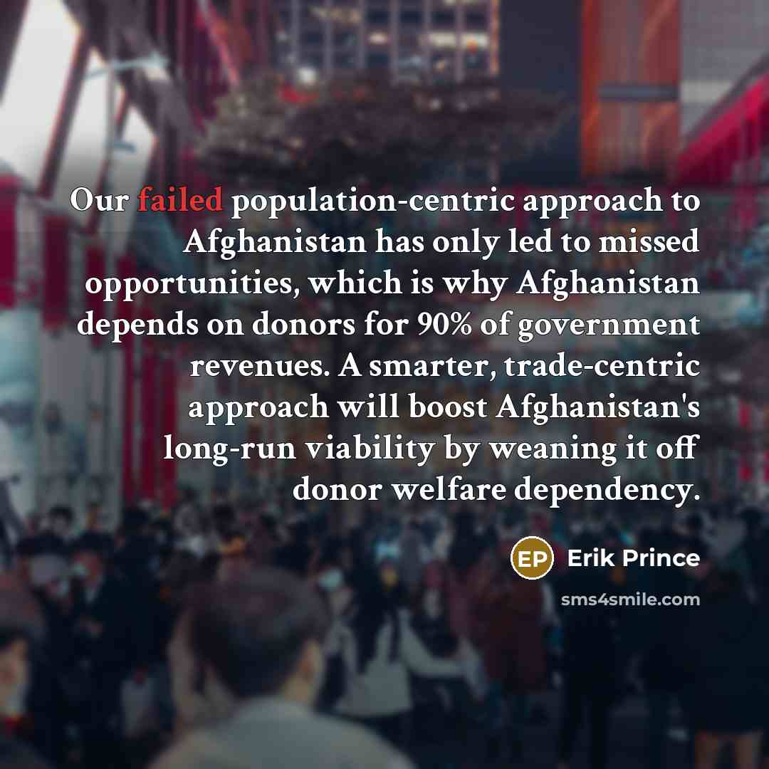 “Our failed population-centric approach to Afghanistan has only led to missed opportunities, which is why Afghanistan depends on donors for 90% of government revenues. A smarter, trade-centric approach will boost Afghanistan's long-run viability by weaning it off donor welfare dependency.” quote by Erik Prince
