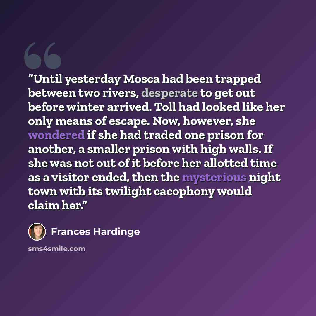 “Until yesterday Mosca had been trapped between two rivers, desperate to get out before winter arrived. Toll had looked like her only means of escape. Now, however, she wondered if she had traded one prison for another, a smaller prison with high walls. If she was not out of it before her allotted…” quote by Frances Hardinge