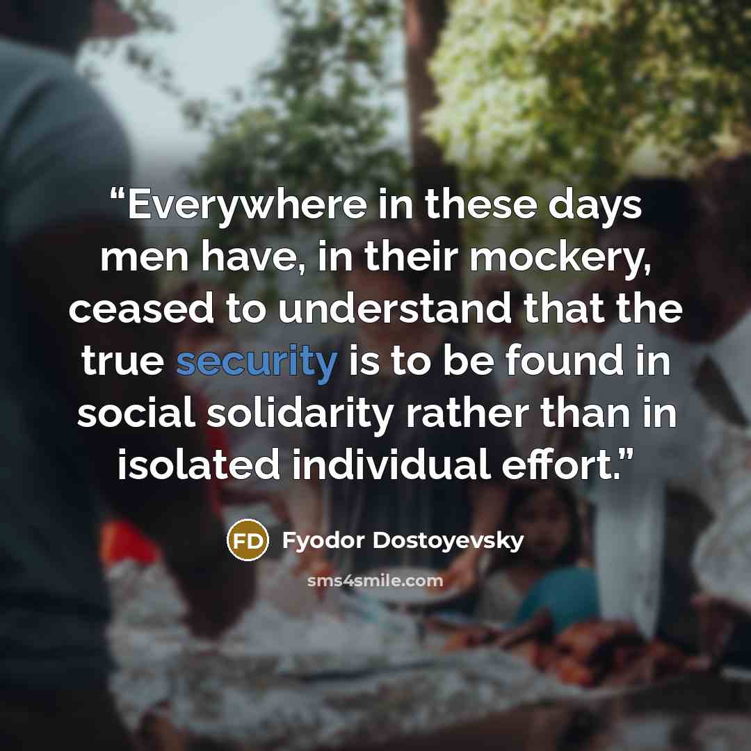 “Everywhere in these days men have, in their mockery, ceased to understand that the true security is to be found in social solidarity rather than in isolated individual effort.” quote by Fyodor Dostoyevsky